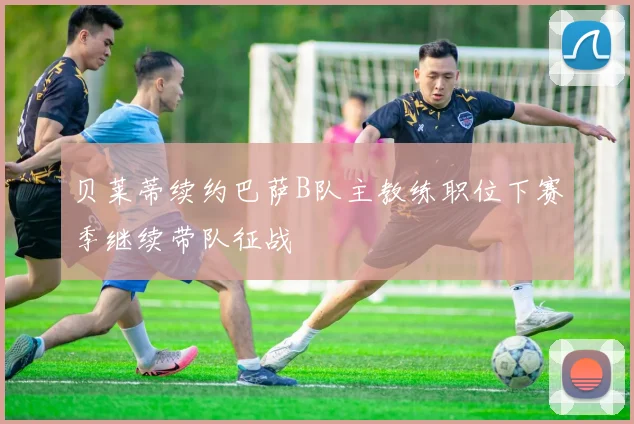 贝莱蒂续约巴萨B队主教练职位下赛季继续带队征战