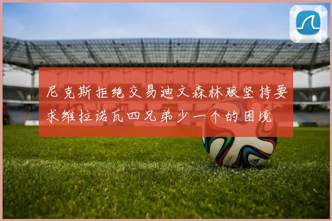 尼克斯拒绝交易迪文森林狼坚持要求维拉诺瓦四兄弟少一个的困境
