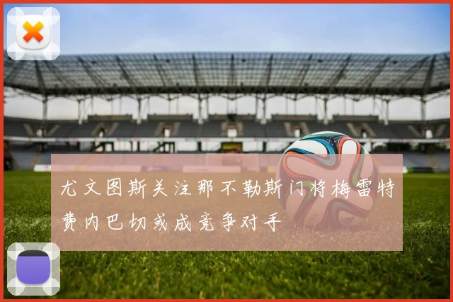尤文图斯关注那不勒斯门将梅雷特费内巴切或成竞争对手