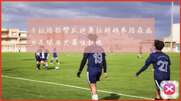 卡拉格称赞瓜迪奥拉超越弗格森成为足球历史最佳教练