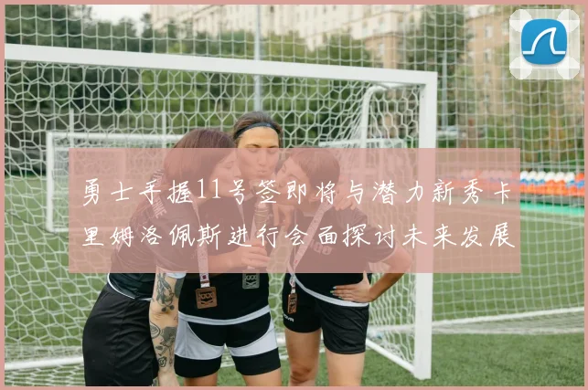 勇士手握11号签即将与潜力新秀卡里姆洛佩斯进行会面探讨未来发展