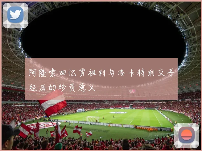 阿隆索回忆贾祖利与洛卡特利交手经历的珍贵意义