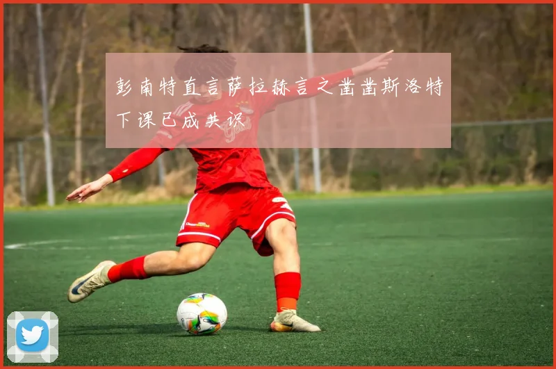 彭南特直言萨拉赫言之凿凿斯洛特下课已成共识