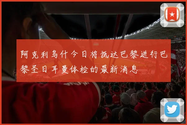 阿克利乌什今日将抵达巴黎进行巴黎圣日耳曼体检的最新消息