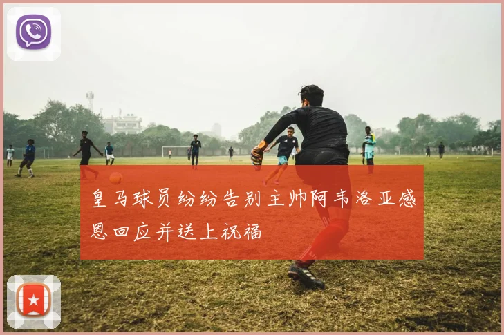 皇马球员纷纷告别主帅阿韦洛亚感恩回应并送上祝福