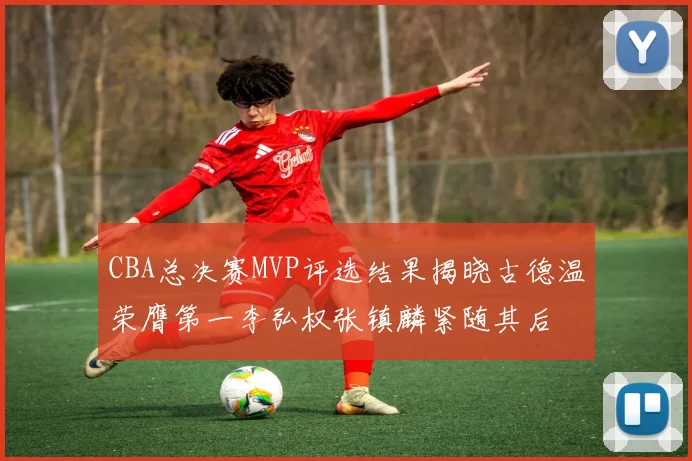 CBA总决赛MVP评选结果揭晓古德温荣膺第一李弘权张镇麟紧随其后