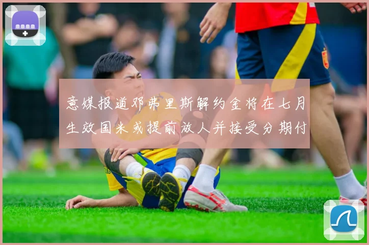 意媒报道邓弗里斯解约金将在七月生效国米或提前放人并接受分期付款