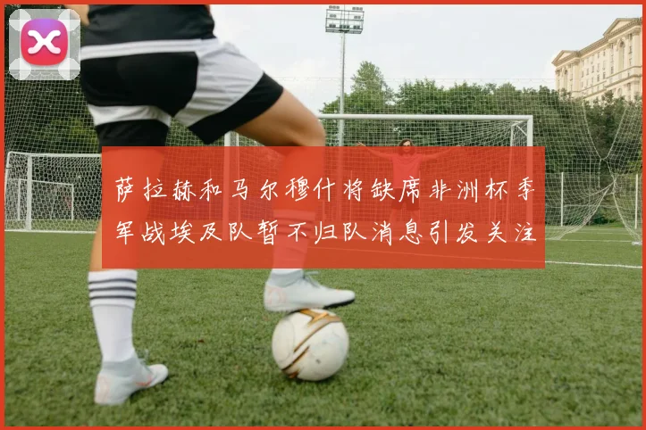 萨拉赫和马尔穆什将缺席非洲杯季军战埃及队暂不归队消息引发关注