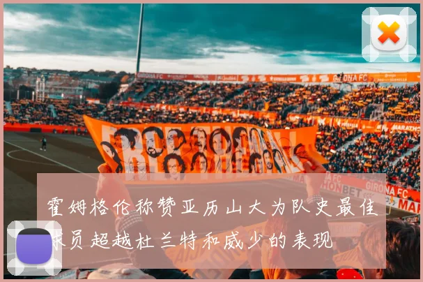 霍姆格伦称赞亚历山大为队史最佳球员超越杜兰特和威少的表现