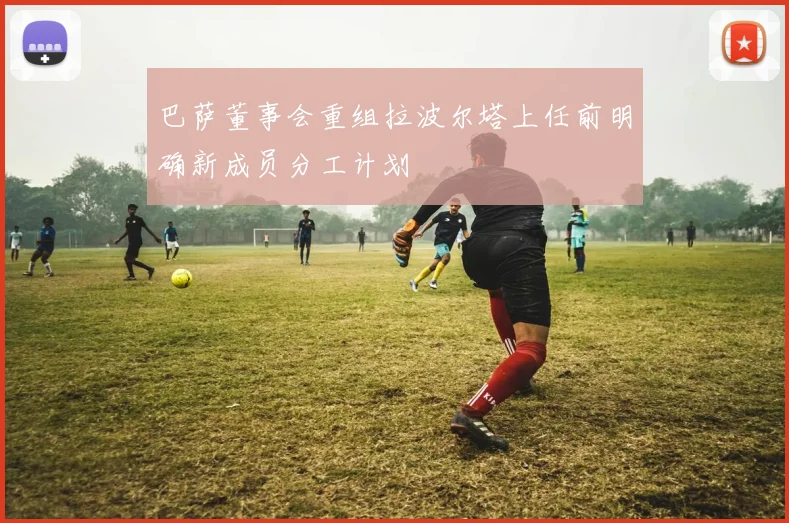 巴萨董事会重组拉波尔塔上任前明确新成员分工计划