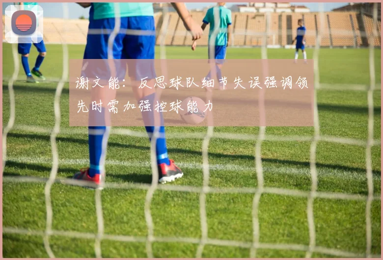 谢文能：反思球队细节失误强调领先时需加强控球能力