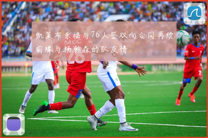 凯莱布乐福与76人签双向合同再续前缘与杨瀚森的队友情