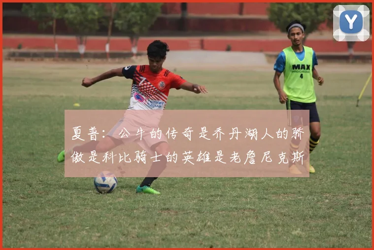 夏普：公牛的传奇是乔丹湖人的骄傲是科比骑士的英雄是老詹尼克斯的希望是布伦森