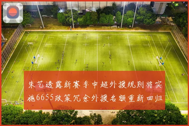 朱艺透露新赛季中超外援规则将实施6655政策冗余外援名额重新回归球队配置