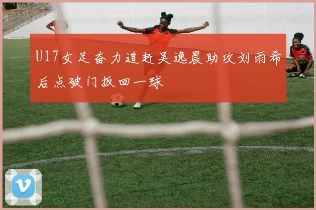 U17女足奋力追赶吴逸晨助攻刘雨希后点破门扳回一球