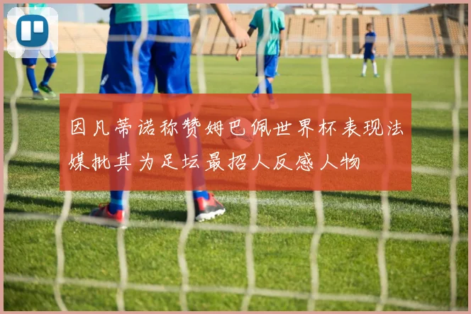 因凡蒂诺称赞姆巴佩世界杯表现法媒批其为足坛最招人反感人物
