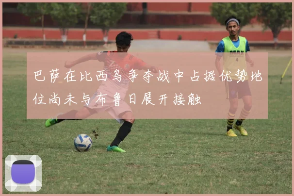 巴萨在比西乌争夺战中占据优势地位尚未与布鲁日展开接触