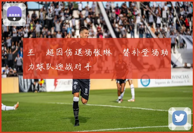 王燊超因伤退场张琳芃替补登场助力球队迎战对手