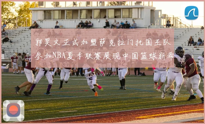 郭昊文正式加盟萨克拉门托国王队参加NBA夏季联赛展现中国篮球新希望
