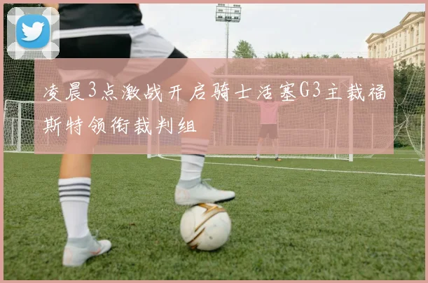 凌晨3点激战开启骑士活塞G3主裁福斯特领衔裁判组