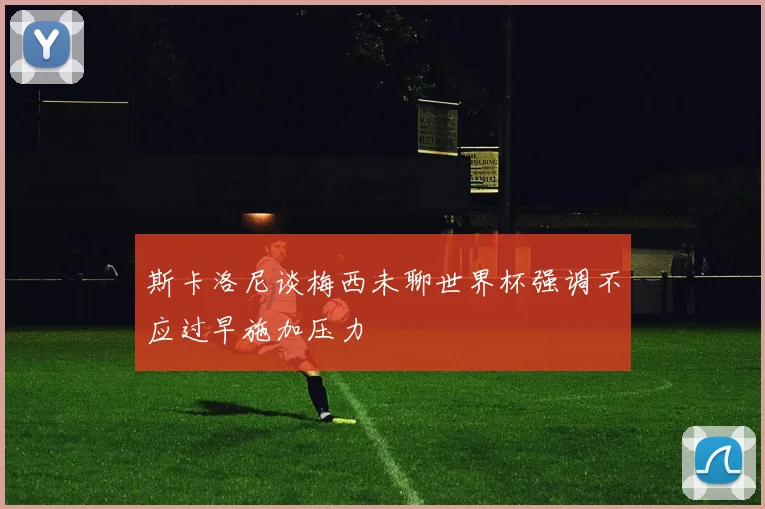 斯卡洛尼谈梅西未聊世界杯强调不应过早施加压力