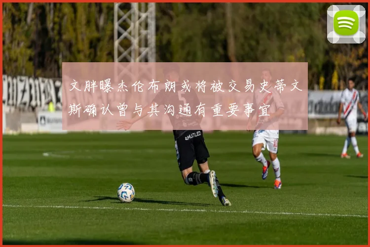 文胖曝杰伦布朗或将被交易史蒂文斯确认曾与其沟通有重要事宜