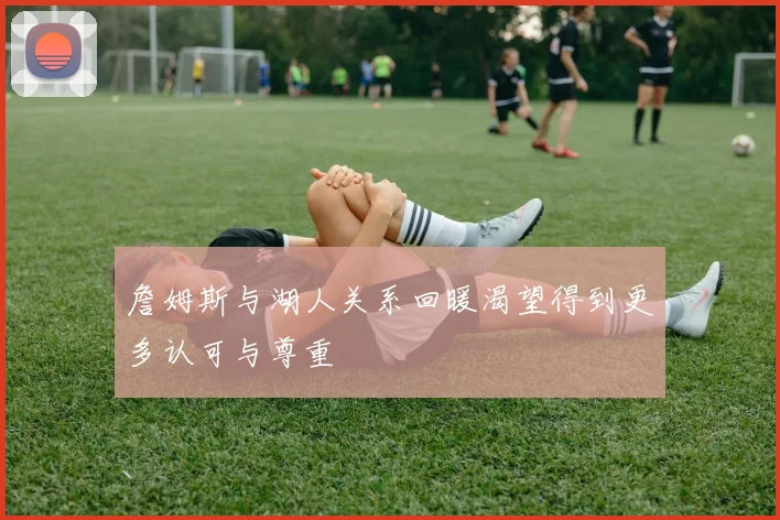 詹姆斯与湖人关系回暖渴望得到更多认可与尊重