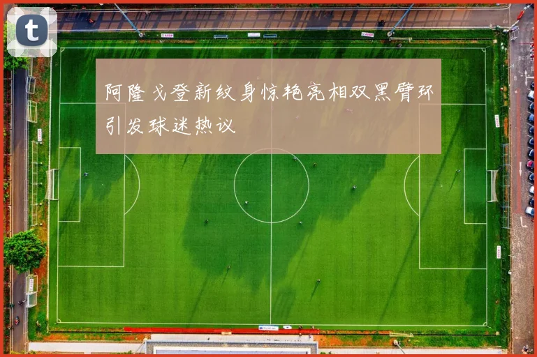 阿隆戈登新纹身惊艳亮相双黑臂环引发球迷热议
