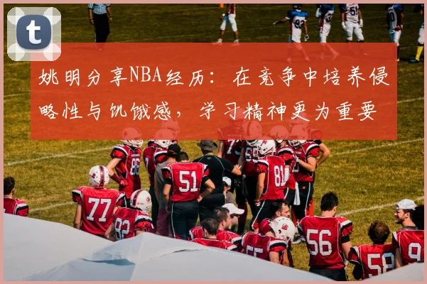 姚明分享NBA经历：在竞争中培养侵略性与饥饿感，学习精神更为重要