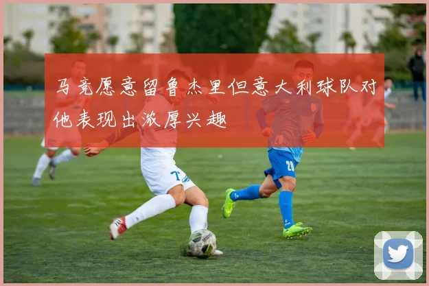 马竞愿意留鲁杰里但意大利球队对他表现出浓厚兴趣