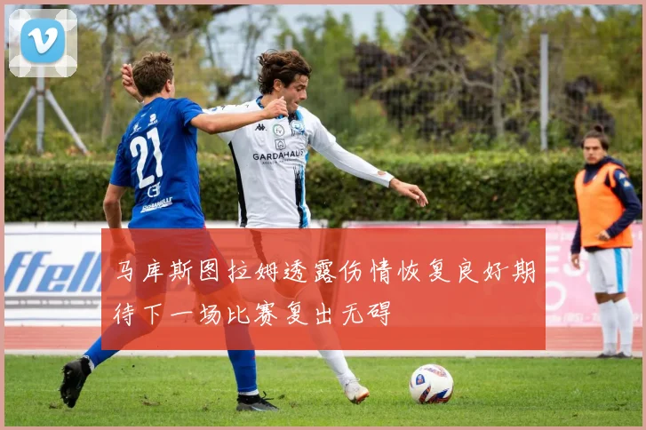 马库斯图拉姆透露伤情恢复良好期待下一场比赛复出无碍