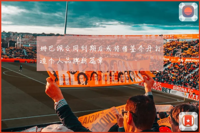 姆巴佩合同到期后或将借鉴乔丹打造个人品牌新篇章